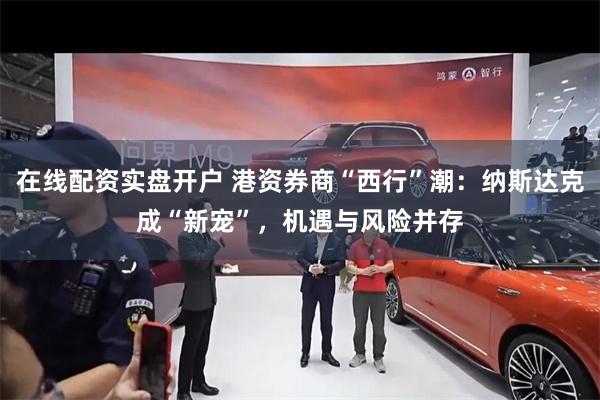 在线配资实盘开户 港资券商“西行”潮：纳斯达克成“新宠”，机遇与风险并存