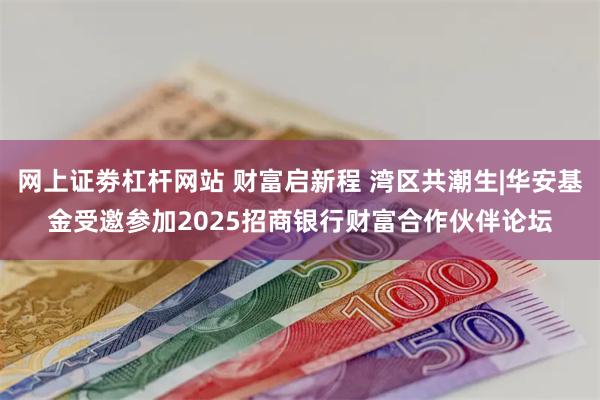 网上证劵杠杆网站 财富启新程 湾区共潮生|华安基金受邀参加2025招商银行财富合作伙伴论坛