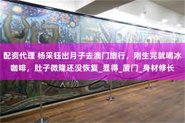 配资代理 杨采钰出月子去澳门旅行，刚生完就喝冰咖啡，肚子微隆还没恢复_显得_厦门_身材修长