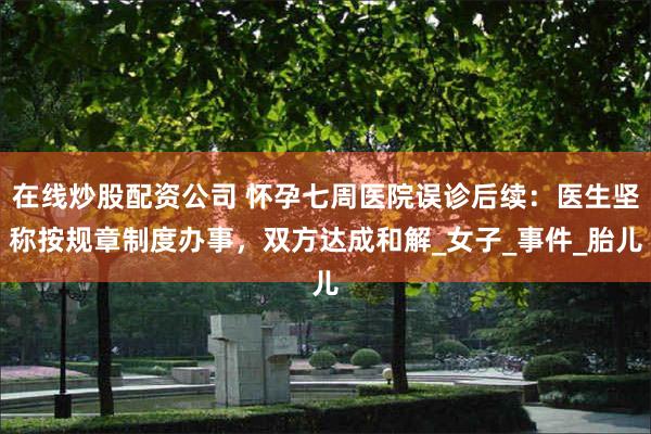 在线炒股配资公司 怀孕七周医院误诊后续：医生坚称按规章制度办事，双方达成和解_女子_事件_胎儿