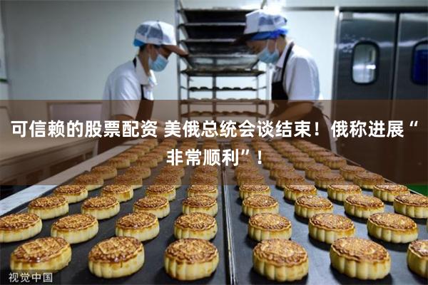 可信赖的股票配资 美俄总统会谈结束！俄称进展“非常顺利”！