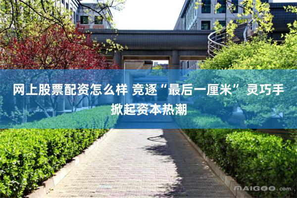 网上股票配资怎么样 竞逐“最后一厘米” 灵巧手掀起资本热潮