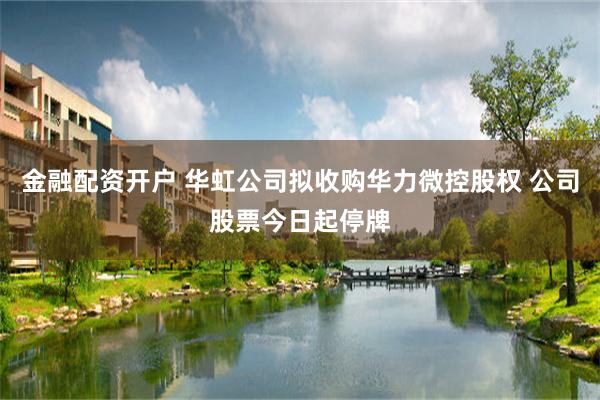 金融配资开户 华虹公司拟收购华力微控股权 公司股票今日起停牌