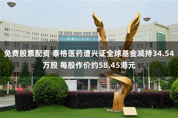 免费股票配资 泰格医药遭兴证全球基金减持34.54万股 每股作价约58.45港元