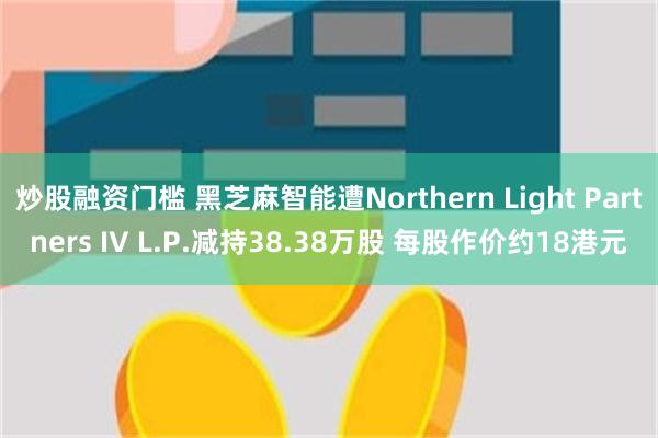 炒股融资门槛 黑芝麻智能遭Northern Light Partners IV L.P.减持38.38万股 每股作价约18港元