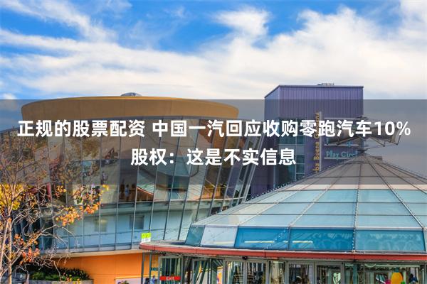 正规的股票配资 中国一汽回应收购零跑汽车10%股权：这是不实信息