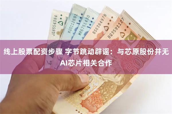 线上股票配资步骤 字节跳动辟谣：与芯原股份并无AI芯片相关合作
