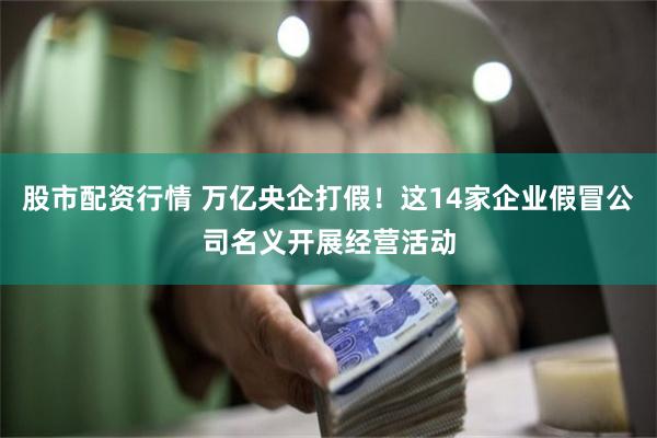 股市配资行情 万亿央企打假！这14家企业假冒公司名义开展经营活动