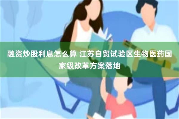 融资炒股利息怎么算 江苏自贸试验区生物医药国家级改革方案落地