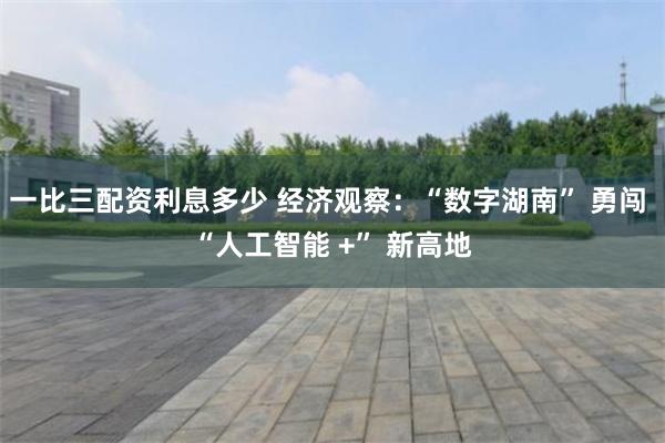 一比三配资利息多少 经济观察：“数字湖南” 勇闯 “人工智能 +” 新高地