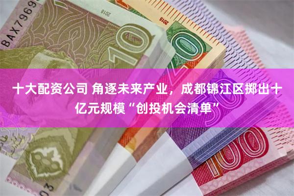 十大配资公司 角逐未来产业，成都锦江区掷出十亿元规模“创投机会清单”