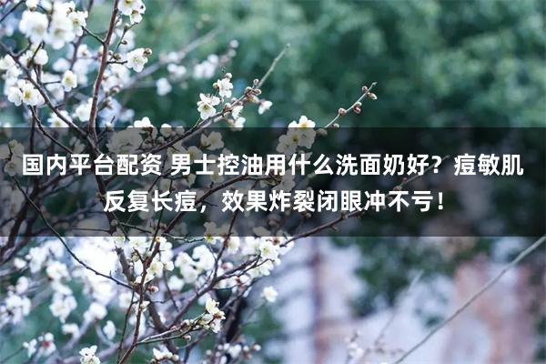 国内平台配资 男士控油用什么洗面奶好？痘敏肌反复长痘，效果炸裂闭眼冲不亏！