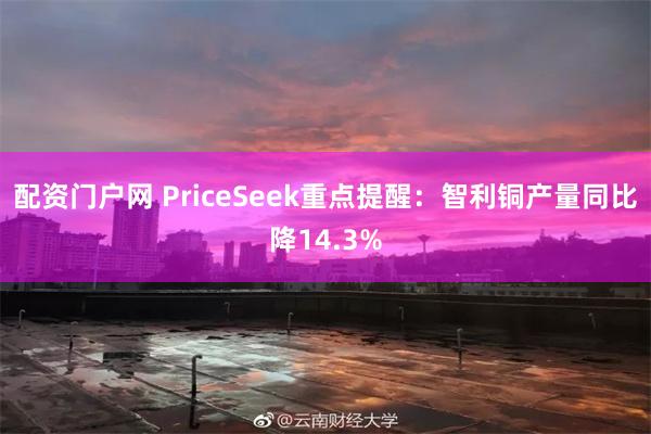 配资门户网 PriceSeek重点提醒：智利铜产量同比降14.3%