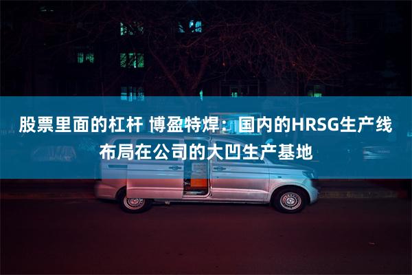 股票里面的杠杆 博盈特焊：国内的HRSG生产线布局在公司的大凹生产基地